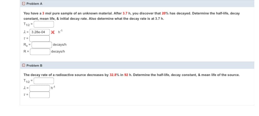 Problem A
You have a 3 mol pure sample of an unknown material. After 3.7 h, you discover that 20% has decayed. Determine the half-life, decay
constant, mean life, & initial decay rate. Also determine what the decay rate is at 3.7 h.
T1/2 =
λ= 3.28e-04 x h¹
T=
R₂ =
R=
Problem B
decays/h
decays/h
The decay rate of a radioactive source decreases by 32.8% in 92 h. Determine the half-life, decay constant, & mean life of the source.
T1/2 =
λ =
T=
h-1