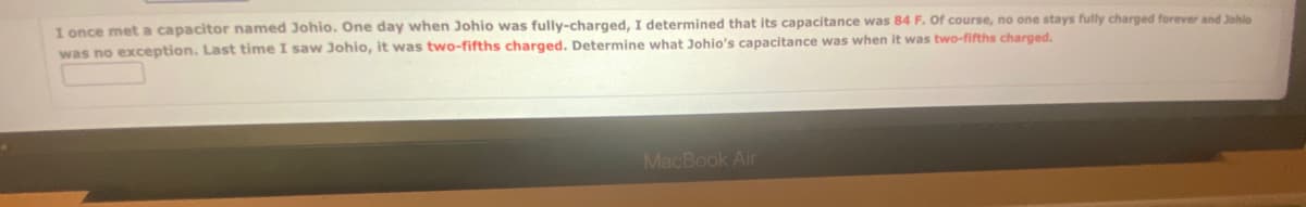 I once met a capacitor named Johio. One day when Johio was fully-charged, I determined that its capacitance was 84 F. Of course, no one stays fully charged forever and Johlo
was no exception. Last time I saw Johio, it was two-fifths charged. Determine what Johio's capacitance was when it was two-fifths charged.
MacBook Air