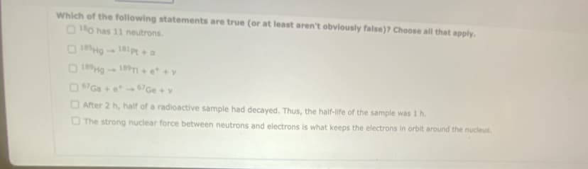 Which of the following statements are true (or at least aren't obviously false)? Choose all that apply.
180 has 11 neutrons.
185Hg 181pt + a
189Hg 189T1+ e*
67 Ga + et
67 Ge + v
After 2 h, half of a radioactive sample had decayed. Thus, the half-life of the sample was 1 h.
The strong nuclear force between neutrons and electrons is what keeps the electrons in orbit around the nucleus.