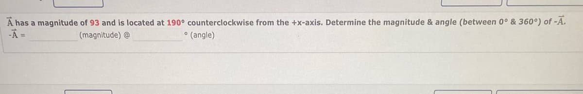 A has a magnitude of 93 and is located at 190° counterclockwise from the +x-axis. Determine the magnitude & angle (between 0° & 360°) of -A.
-A =
• (angle)
(magnitude) @