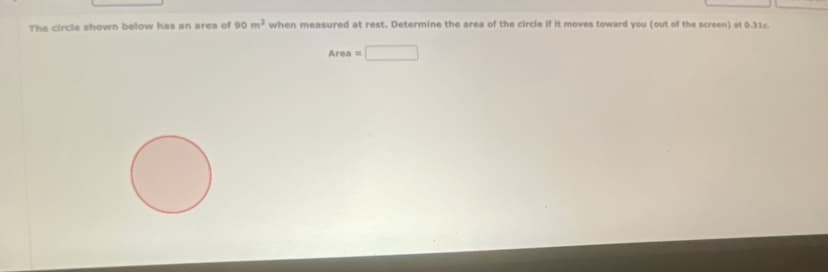 The circle shown below has an area of 90 m² when measured at rest. Determine the area of the circle if it moves toward you (out of the screen) at 0.316.
Area =