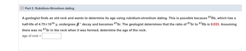 Part 2: Rubidium-Strontium dating
A geologist finds an old rock and wants to determine its age using rubidium-strontium dating. This is possible because 87Rb, which has a
half-life of 4.75×1010 y, undergoes - decay and becomes 87Sr. The geologist determines that the ratio of 87 Sr to 87Rb is 0.033. Assuming
there was no 87 Sr in the rock when it was formed, determine the age of the rock.
age of rock=