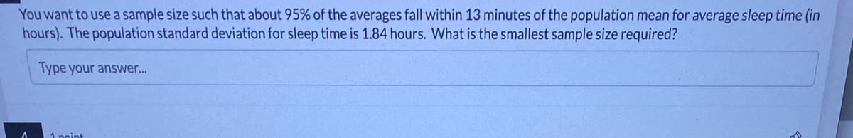 You want to use a sample size such that about 95% of the averages fall within 13 minutes of the population mean for average sleep time (in
hours). The population standard deviation for sleep time is 1.84 hours. What is the smallest sample size required?
Type your answer...
A
1 point