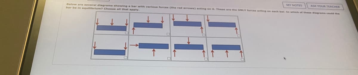 Below are several diagrams showing a bar with various forces (the red arrows) acting on it. These are the ONLY forces acting on each bar. In which of these diagrams could the
ASK YOUR TEACHER
bar be in equilibrium? Choose all that apply.
MY NOTES