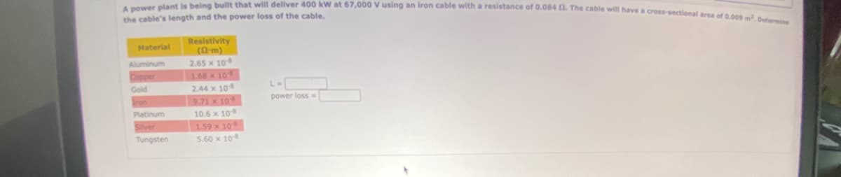 A power plant is being built that will deliver 400 kW at 67,000 V using an iron cable with a resistance of 0.084 2. The cable will have a cross-sectional area of 0.009 m². Determ
the cable's length and the power loss of the cable.
Material
Aluminum
Copper
Gold
Platinum
Silver
Tungsten
Resistivity
(m)
2.65 x 108
1.68 x 10
2.44 x 10-8
9.71 x 108
10.6 x 108
1.59 x 108
5.60 x 108
L=
power loss