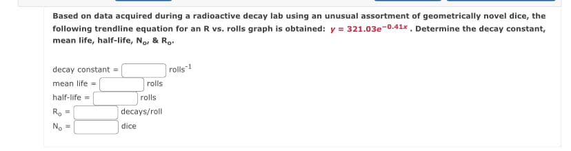 Based on data acquired during a radioactive decay lab using an unusual assortment of geometrically novel dice, the
following trendline equation for an R vs. rolls graph is obtained: y = 321.03e-0.41x. Determine the decay constant,
mean life, half-life, Nor & Ro.
decay constant =
mean life =
half-life =
R₂ =
No =
rolls
rolls
decays/roll
dice
rolls-1