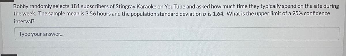 Bobby randomly selects 181 subscribers of Stingray Karaoke on YouTube and asked how much time they typically spend on the site during
the week. The sample mean is 3.56 hours and the population standard deviation o is 1.64. What is the upper limit of a 95% confidence
interval?
Type your answer...