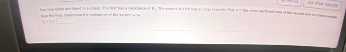 ASK YOUR TEACHER
Two iron wires are found in a closet. The first has a resistance of R₁. The second is 19 times shorter than the first and the cross-sectional area of the second wire is 9 times smaller
than the first. Determine the resistance of the second wire.
R₂ R₂x