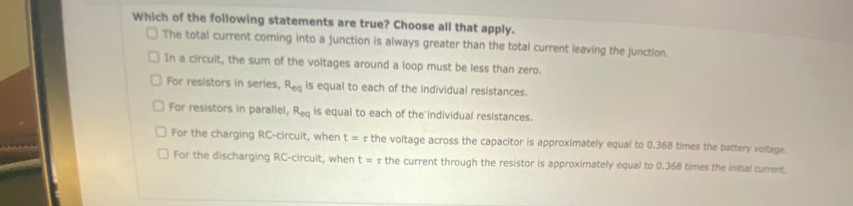 Which of the following statements are true? Choose all that apply.
The total current coming into a junction is always greater than the total current leaving the junction.
In a circuit, the sum of the voltages around a loop must be less than zero.
For resistors in series, Reg is equal to each of the individual resistances.
For resistors in parallel, Req is equal to each of the individual resistances.
For the charging RC-circuit, when t = r the voltage across the capacitor is approximately equal to 0.368 times the battery voltage.
For the discharging RC-circuit, when t = r the current through the resistor is approximately equal to 0.368 times the initial current.