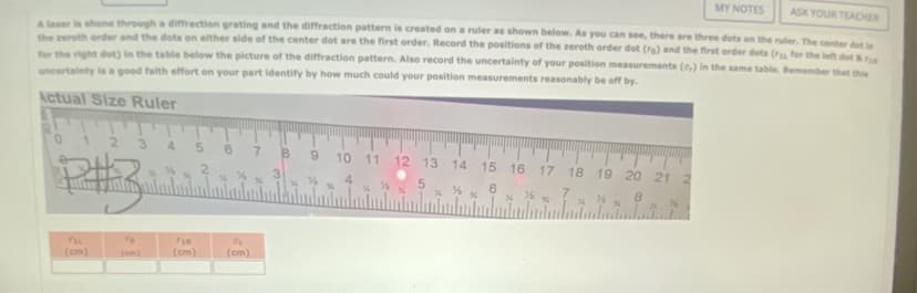 MY NOTES
ASK YOUR TEACHER
A laser is shone through a diffraction grating and the diffraction pattern is created on a ruler as shown below. As you can see, there are three dots on the ruler. The center dot is
the zeroth order and the dots on either side of the center dot are the first order. Record the positions of the zeroth order dot (ra) and the first order dots ( for the left dot & re
for the right dot) in the table below the picture of the diffraction pattern. Also record the uncertainty of your position measurements (,) in the same table. Remember that this
uncertainty is a good faith effort on your part identify by how much could your position measurements reasonably be off by.
Actual Size Ruler
2 3 4
P#
To
FIR
(cm)
7
B 9 10 11 12 13 14 15 16 17 18 19 20 21 2
4
6
8
%%
Of
(cm)
M
½
5
%
%
½%
%
% 7
%
36
%
%