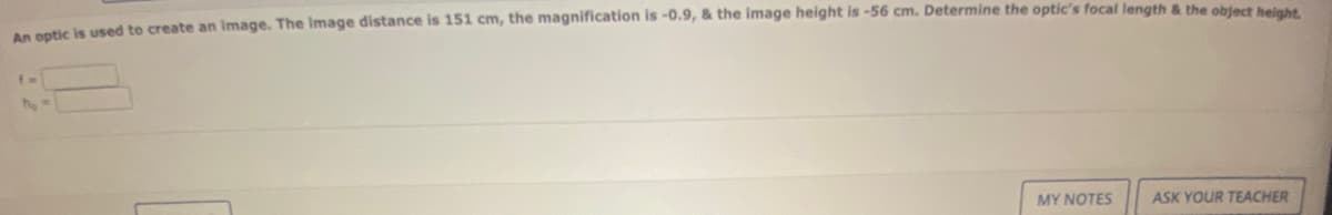 An optic is used to create an image. The image distance is 151 cm, the magnification is -0.9, & the image height is -56 cm. Determine the optic's focal length & the object height.
MY NOTES
ASK YOUR TEACHER