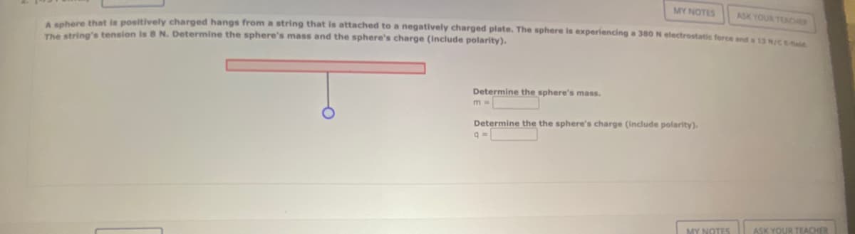 MY NOTES ASK YOUR TEACHER
A sphere that is positively charged hangs from a string that is attached to a negatively charged plate. The sphere is experiencing a 380 N electrostatic force and a 13 N/C Eid
The string's tension is 8 N. Determine the sphere's mass and the sphere's charge (include polarity).
Determine the sphere's mass.
m=
Determine the the sphere's charge (include polarity).
q=
MY NOTES
ASK YOUR TEACHER