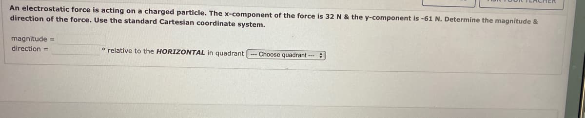 An electrostatic force is acting on a charged particle. The x-component of the force is 32 N & the y-component is -61 N. Determine the magnitude &
direction of the force. Use the standard Cartesian coordinate system.
magnitude =
direction =
o relative to the HORIZONTAL in quadrant
Choose quadrant ---