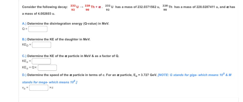 Consider the following decay: 232 U
92
a mass of 4.002603 u.
228 Th+ a. 232 U has a mass of 232.0371562 u, 228 Th has a mass of 228.0287411 u, and a has
90
92
90
A.) Determine the disintegration energy (Q-value) in MeV.
Q=
B.) Determine the KE of the daughter in MeV.
KED=
C.) Determine the KE of the a particle in MeV & as a factor of Q.
KE=
KE=Qx
D.) Determine the speed of the particle in terms of c. For an a particle, E = 3.727 GeV. [NOTE: G stands for giga- which means 10º & M
stands for mega- which means 106.]
Vα =
XC