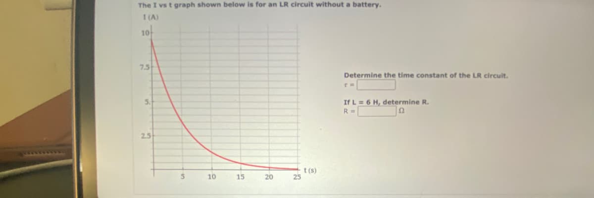 The I vs t graph shown below is for an LR circuit without a battery.
1 (A)
10+
7.5
5.
2.5
5
10
15
20
25
t(s)
Determine the time constant of the LR circuit.
If L = 6 H, determine R.
R =