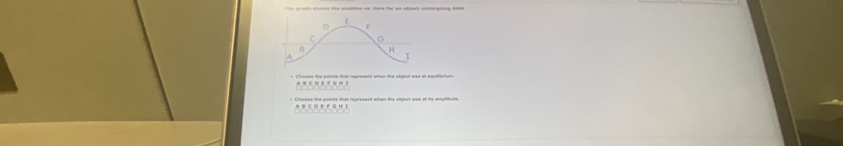 The graph shows the position ve. time for an object undergoing SHM
D
Choose the points that represent when the object was at equilibrium.
ABCDEFGHI
Choose the points that represent when the object was at its amplitude.
ABCDEFGHI