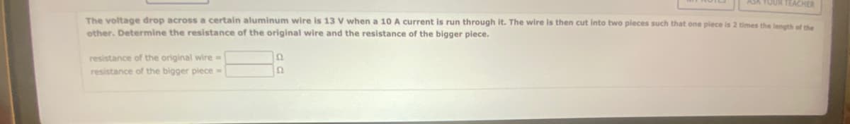 ASK YOUR TEACHER
The voltage drop across a certain aluminum wire is 13 V when a 10 A current is run through it. The wire is then cut into two pieces such that one piece is 2 times the length of the
other. Determine the resistance of the original wire and the resistance of the bigger piece.
resistance of the original wire =>
resistance of the bigger piece =
Q
ΙΩ