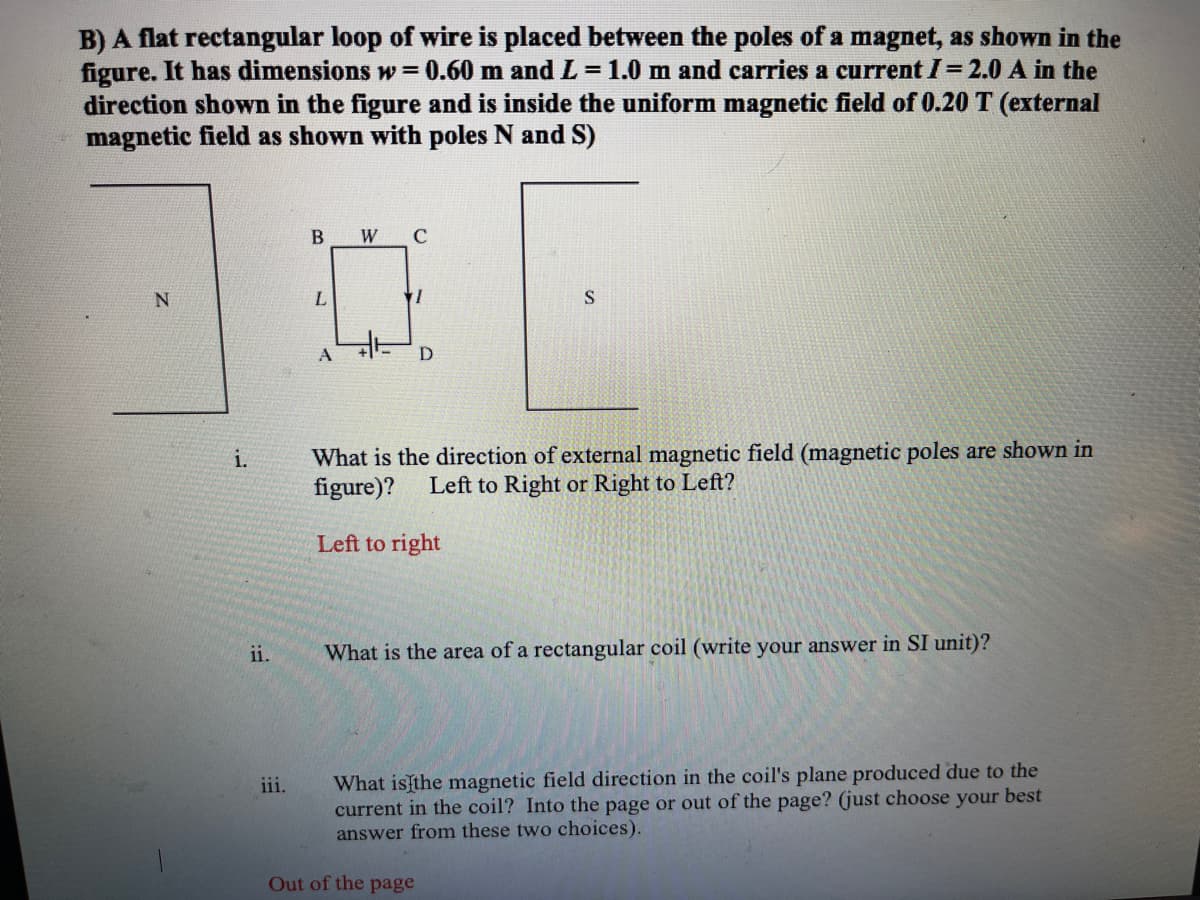 B) A flat rectangular loop of wire is placed between the poles of a magnet, as shown in the
figure. It has dimensions w= 0.60 m and L = 1.0 m and carries a current I= 2.0 A in the
direction shown in the figure and is inside the uniform magnetic field of 0.20 T (external
magnetic field as shown with poles N and S)
W
C
N
What is the direction of external magnetic field (magnetic poles are shown in
figure)?
i.
Left to Right or Right to Left?
Left to right
ii.
What is the area of a rectangular coil (write your answer in SI unit)?
What isthe magnetic field direction in the coil's plane produced due to the
current in the coil? Into the page or out of the page? (just choose your best
answer from these two choices).
iii.
Out of the page
