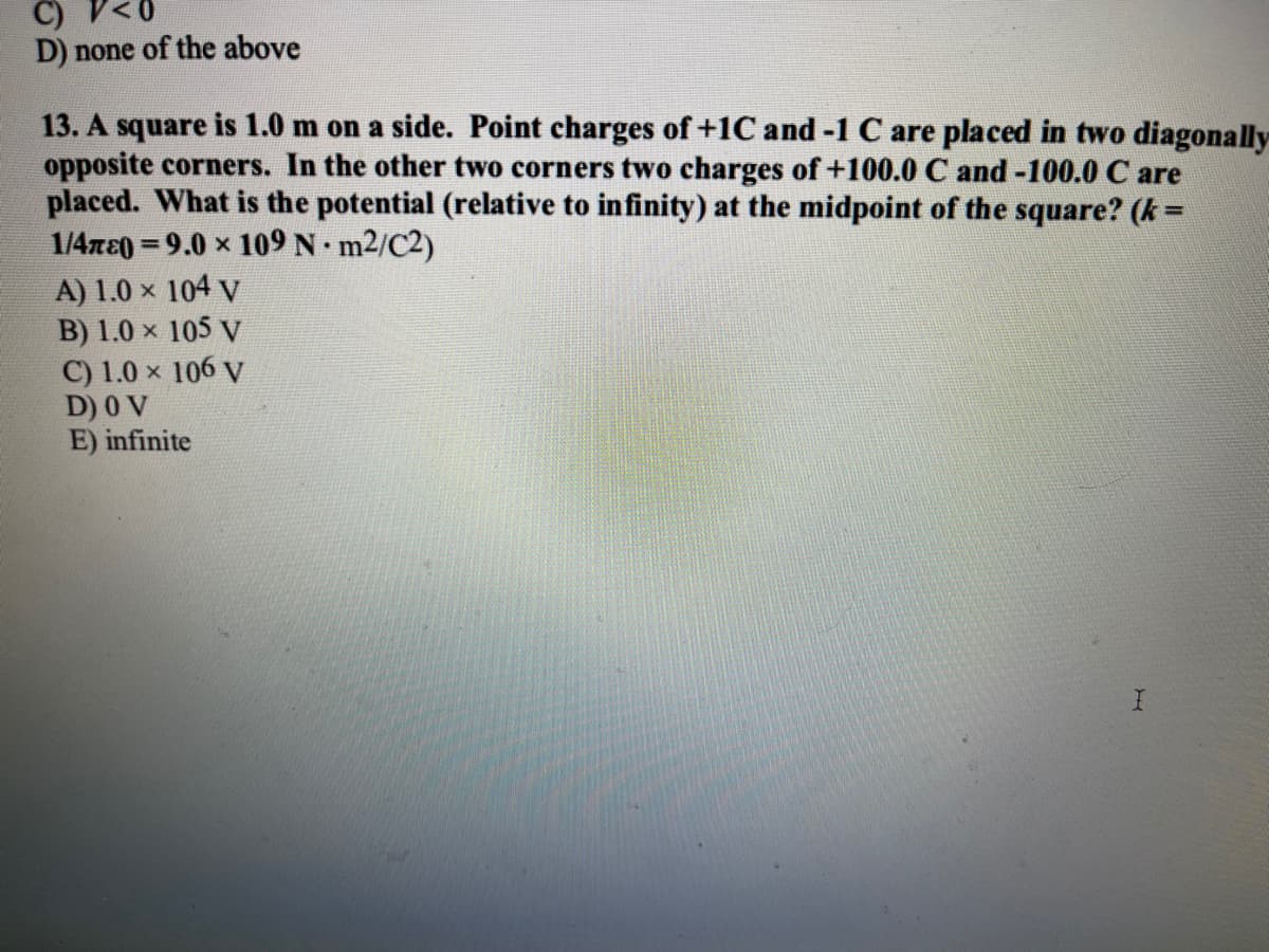 C) V<0
D) none of the above
13. A square is 1.0 m on a side. Point charges of +1C and -1 C are placed in two diagonally
opposite corners. In the other two corners two charges of +100.0 C and -100.0 C are
placed. What is the potential (relative to infinity) at the midpoint of the square? (k=
1/4xe0 = 9.0 x 109 N m2/C2)
A) 1.0 × 104 V
B) 1.0 x 105 V
C) 1.0 x 106 V
D) 0 V
E) infinite
%3D
%3D
