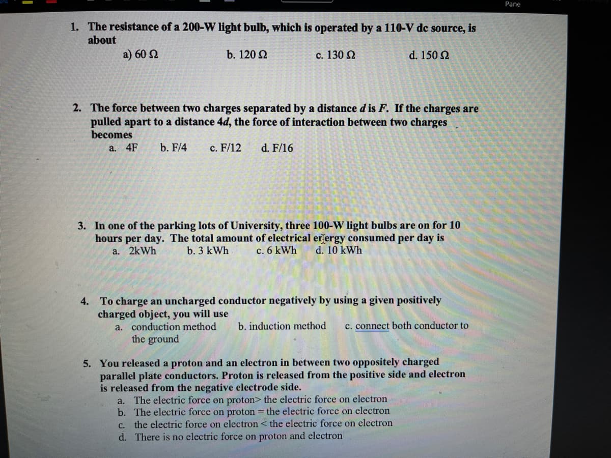 Pane
1. The resistance of a 200-W light bulb, which is operated by a 110-V dc source, is
about
a) 60 2
b. 120 2
c. 130 2
d. 150 2
2. The force between two charges separated by a distance d is F. If the charges are
pulled apart to a distance 4d, the force of interaction between two charges
becomes
a. 4F
b. F/4
c. F/12
d. F/16
3. In one of the parking lots of University, three 100-W light bulbs are on for 10
hours per day. The total amount of electrical erfergy consumed per day is
c. 6 kWh
a. 2kWh
b. 3 kWh
d. 10 kWh
4. To charge an uncharged conductor negatively by using a given positively
charged object, you will use
a. conduction method
the ground
b. induction method
c. connect both conductor to
5. You released a proton and an electron in between two oppositely charged
parallel plate conductors. Proton is released from the positive side and electron
is released from the negative electrode side.
a. The electric force on proton> the electric force on electron
b. The electric force on proton = the electric force on electron
C. the electric force on electron < the electric force on electron
d. There is no electric force on proton and electron
