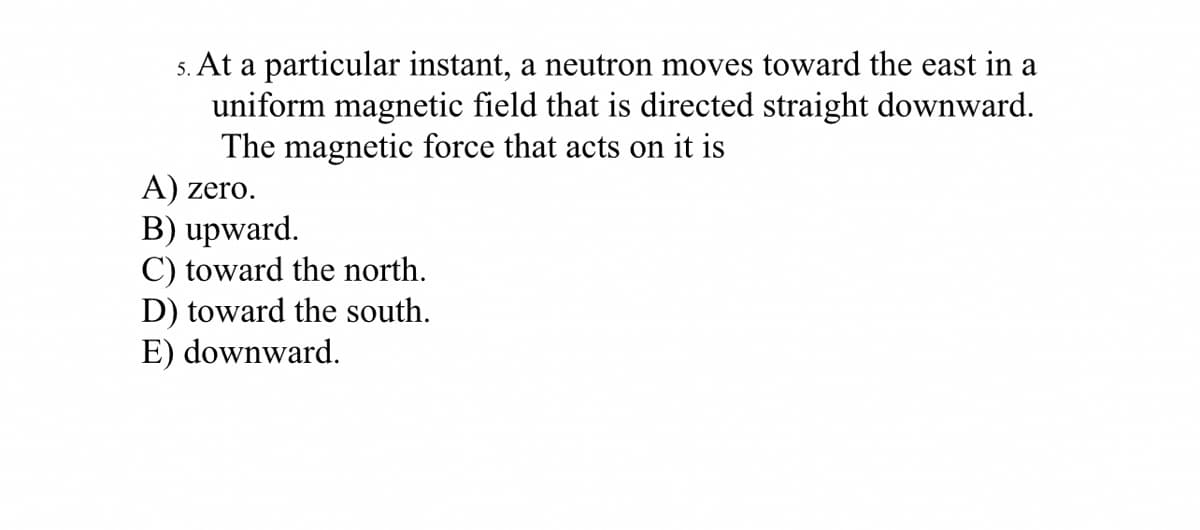 5. At a particular instant, a neutron moves toward the east in a
uniform magnetic field that is directed straight downward.
The magnetic force that acts on it is
A) zero.
B) upward.
C) toward the north.
D) toward the south.
E) downward.
