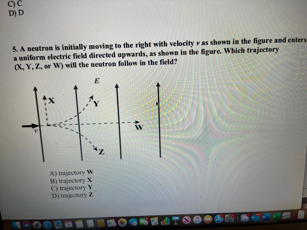 C) C
D) D
5. A neutron is initially moving to the right with velocity v as shown in the figure and enters
a uniform electric field directed upwards, as shown in the figure. Which trajectory
(X, Y, Z, or W) will the neutron follow in the field?
E
A) trajectory W
B) trajectory X
C) trajectory Y
D) trajectory Z
