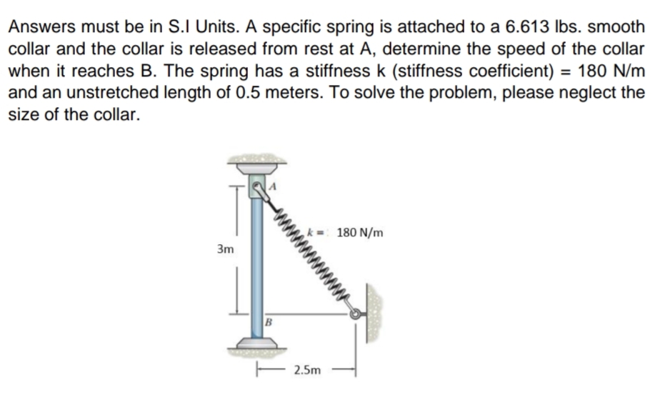 Answers must be in S.I Units. A specific spring is attached to a 6.613 Ibs. smooth
collar and the collar is released from rest at A, determine the speed of the collar
when it reaches B. The spring has a stiffness k (stiffness coefficient) = 180 N/m
and an unstretched length of 0.5 meters. To solve the problem, please neglect the
size of the collar.
180 N/m
3m
2.5m
