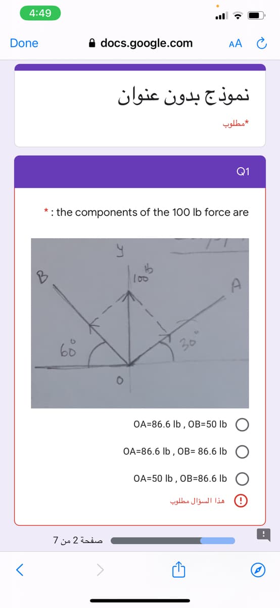 4:49
Done
A docs.google.com
AA C
نموذج بدون عنوان
مطلوب
Q1
: the components of the 10O lb force are
l00
A
OA=86.6 lb , OB=50 lb
OA=86.6 lb , OB= 86.6 lb
OA=50 lb , OB=86.6 lb
هذا السؤال مطلوب
صفحة 2 من 7
