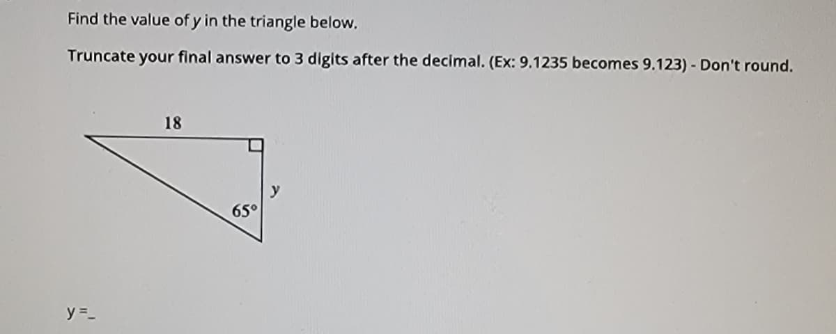 Find the value of y in the triangle below.
Truncate your final answer to 3 digits after the decimal. (Ex: 9.1235 becomes 9.123) - Don't round.
18
65°
y =_
