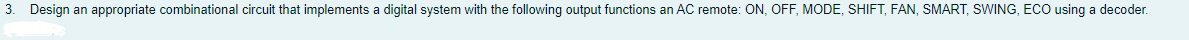 3. Design an appropriate combinational circuit that implements a digital system with the following output functions an AC remote: ON, OFF, MODE, SHIFT, FAN, SMART, SWING, ECO using a decoder.
