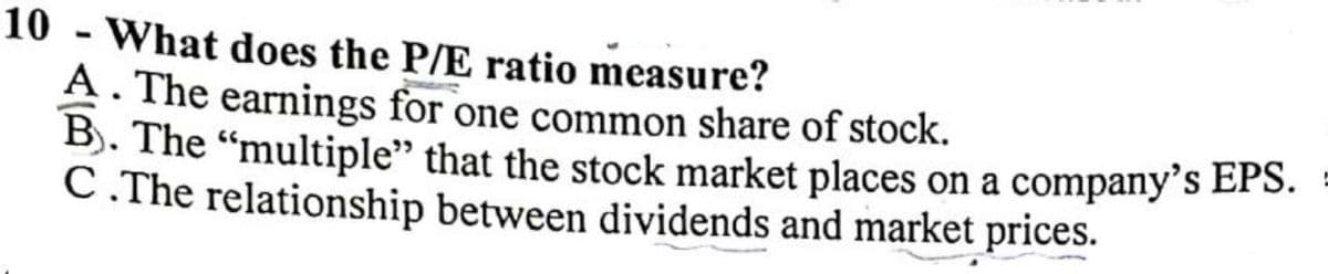 10 - What does the P/E ratio measure?
A. The earnings for one common share of stock.
B). The “multiple" that the stock market places on a company's EPS.
C. The relationship between dividends and market prices.
