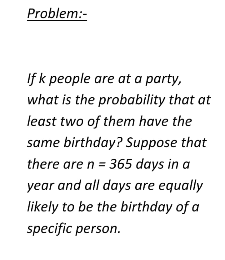 Problem:-
If k people are at a party,
what is the probability that at
least two of them have the
same birthday? Suppose that
there are n = 365 days in a
year and all days are equally
likely to be the birthday of a
specific person.
