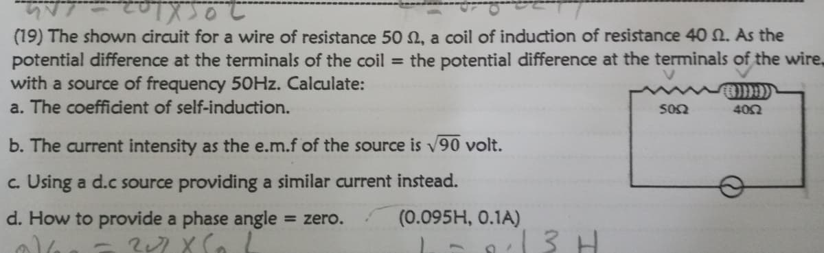 (19) The shown circuit for a wire of resistance 50 N, a coil of induction of resistance 40 2. As the
potential difference at the terminals of the coil = the potential difference at the terminals of the wire,
with a source of frequency 50HZ. Calculate:
a. The coefficient of self-induction.
S02
402
b. The current intensity as the e.m.f of the source is v90 volt.
c. Using a d.c source providing a similar current instead.
d. How to provide a phase angle
= zero.
(0.095H, 0.1A)
3 H
