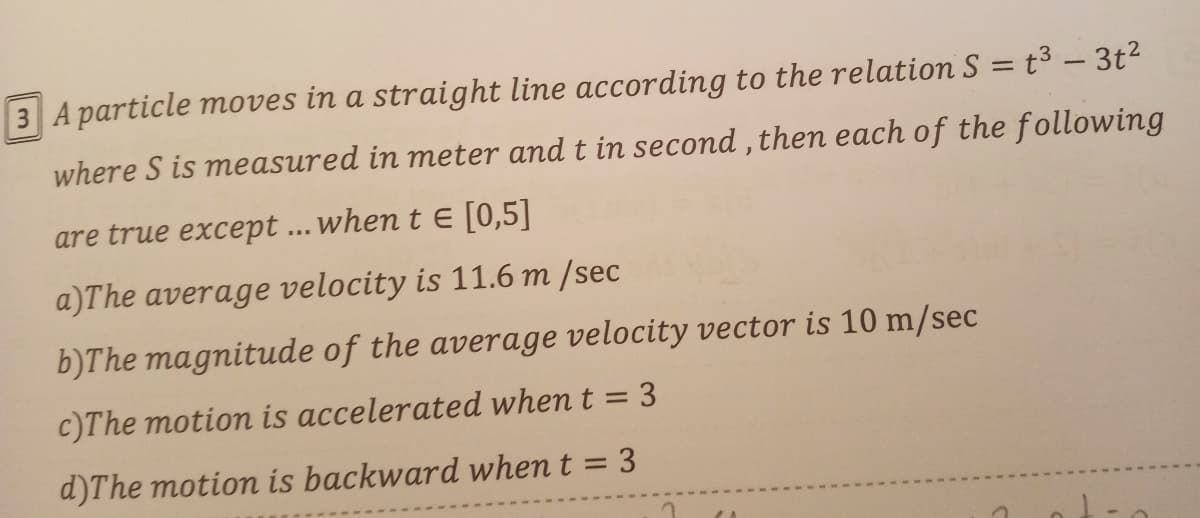 3 A particle moves in a straight line according to the relation S = t3 – 3t2
where S is measured in meter and t in second , then each of the following
are true except ... when t E [0,5]
a)The average velocity is 11.6 m /sec
b)The magnitude of the average velocity vector is 10 m/sec
c)The motion is accelerated when t = 3
d)The motion is backward when t = 3
