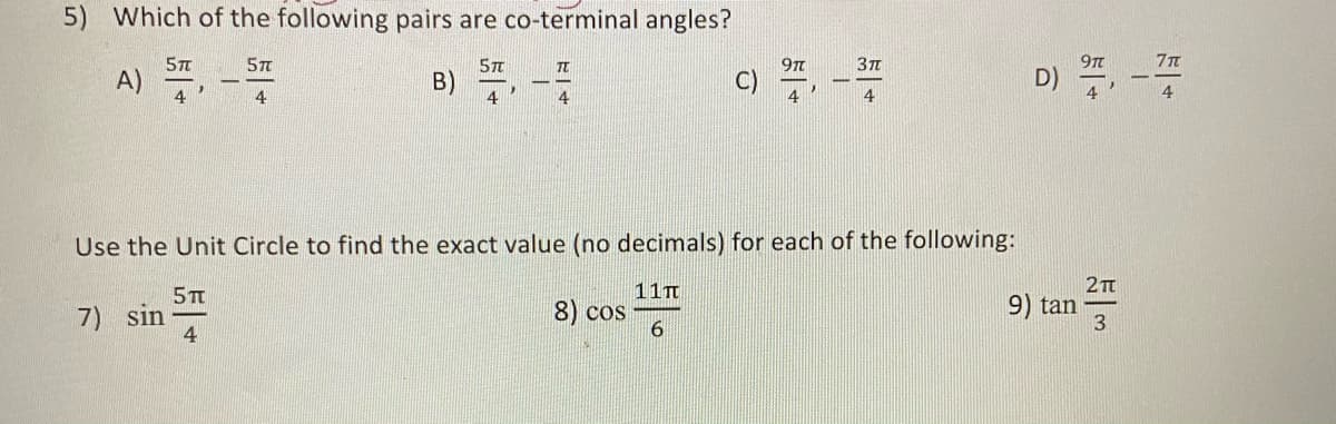 5) Which of the following pairs are co-terminal angles?
A) ,-
5T
Зп
B)
4
4
4
4
4
Use the Unit Circle to find the exact value (no decimals) for each of the following:
11T
2Tt
5TT
9) tan
7) sin
4
8) cos
6.
よ一+
