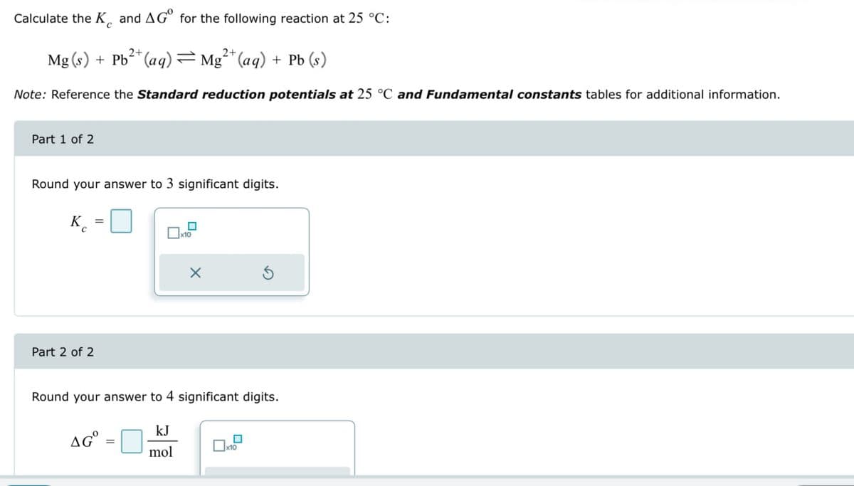 Calculate the K and AG for the following reaction at 25 °C:
Mg(s) + Pb2+(aq)=Mg2+(aq) + Pb (s)
Note: Reference the Standard reduction potentials at 25 °C and Fundamental constants tables for additional information.
Part 1 of 2
Round your answer to 3 significant digits.
Кс
Part 2 of 2
G
Round your answer to 4 significant digits.
AG°
kJ
mol