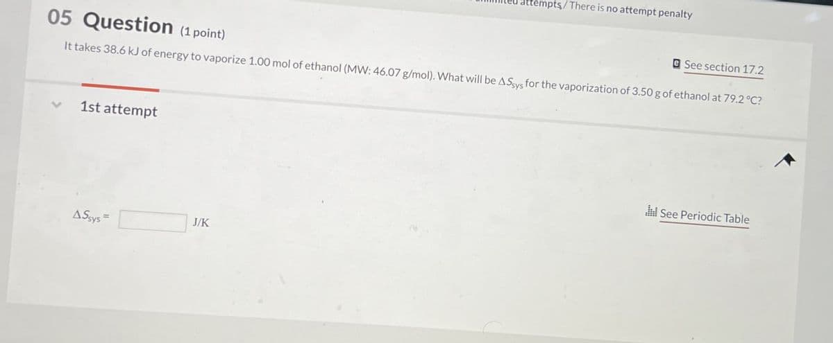 empts/There is no attempt penalty
05 Question (1 point)
e See section 17.2
It takes 38.6 kJ of energy to vaporize 1.00 mol of ethanol (MW: 46.07 g/mol). What will be AS sys for the vaporization of 3.50 g of ethanol at 79.2 °C?
1st attempt
AS-
J/K
See Periodic Table