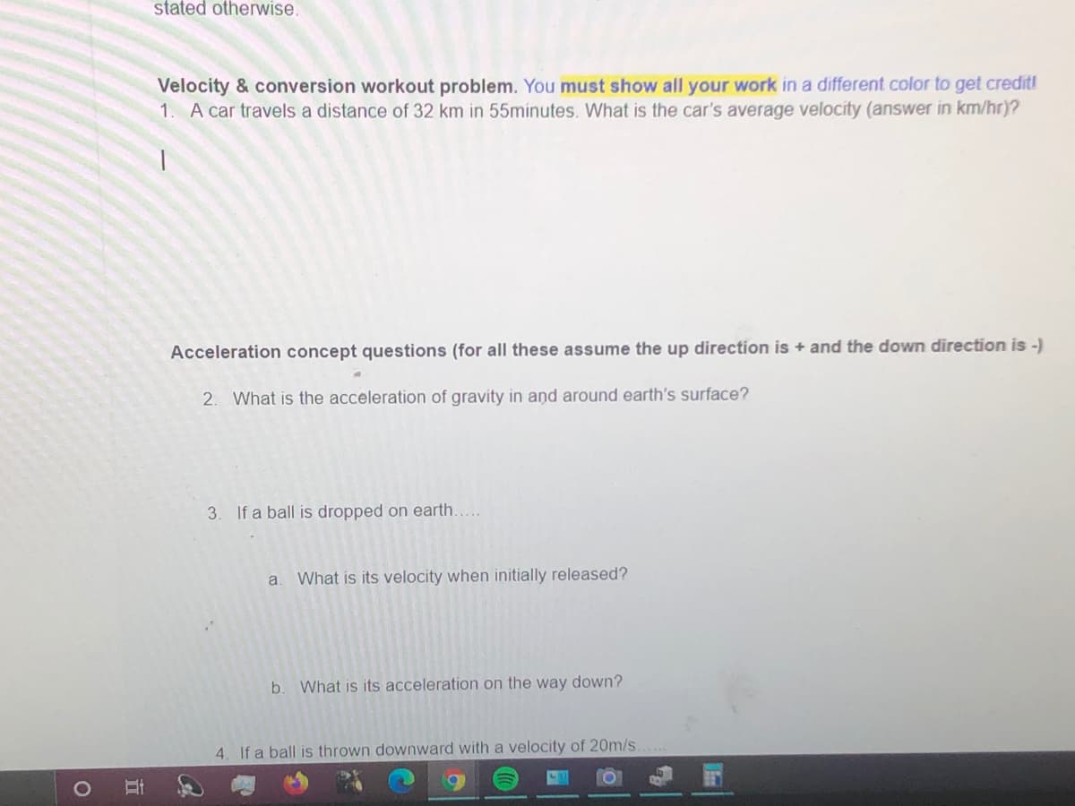 stated otherwise.
Velocity & conversion workout problem. You must show all your work in a different color to get credit!
1. A car travels a distance of 32 km in 55minutes. What is the car's average velocity (answer in km/hr)?
Acceleration concept questions (for all these assume the up direction is + and the down direction is -)
2. What is the acceleration of gravity in and around earth's surface?
3. If a ball is dropped on earth...
a.
What is its velocity when initially released?
b.
What is its acceleration on the way down?
4. If a ball is thrown downward with a velocity of 20m/s.
立
