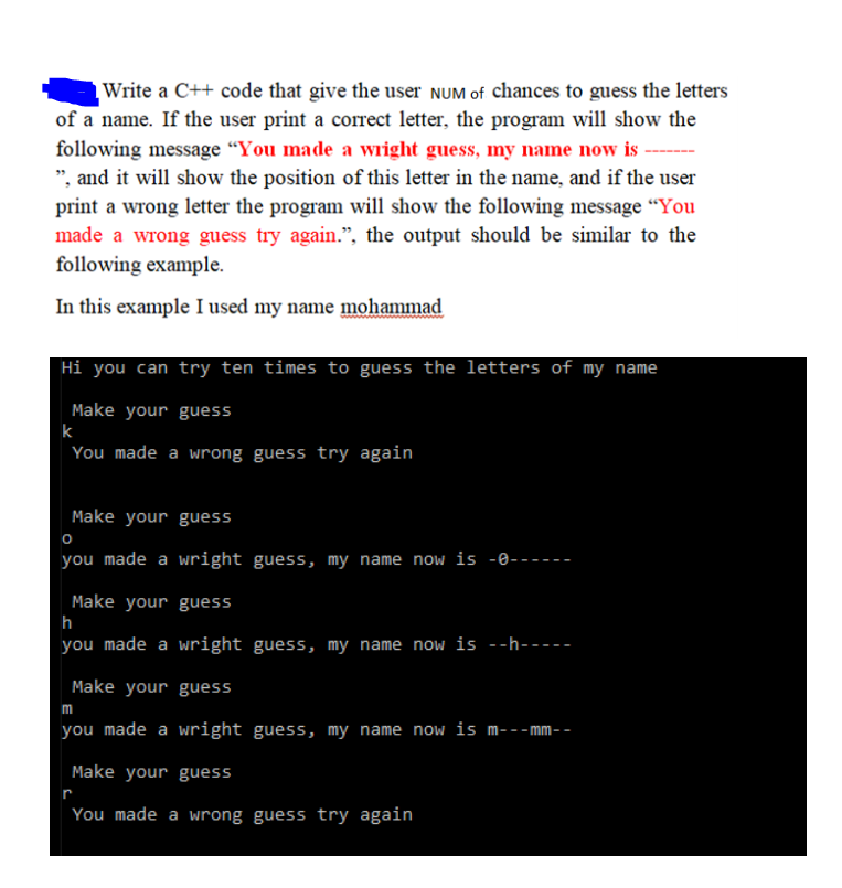 Write a C++ code that give the user NUM of chances to guess the letters
of a name. If the user print a correct letter, the program will show the
following message “You made a wright guess, my name now is
", and it will show the position of this letter in the name, and if the user
print a wrong letter the program will show the following message “You
made a wrong guess try again.", the output should be similar to the
following example.
In this example I used my name mohammad
Hi you can try ten times to guess the letters of my name
Make your guess
k
You made a wrong guess try again
Make your guess
you made a wright guess, my name now is -0------
Make your guess
h
you made a wright guess, my name now is --h-----
Make your guess
m
you made a wright guess, my name now is m---mm- -
Make your guess
r
You made a wrong guess try again
