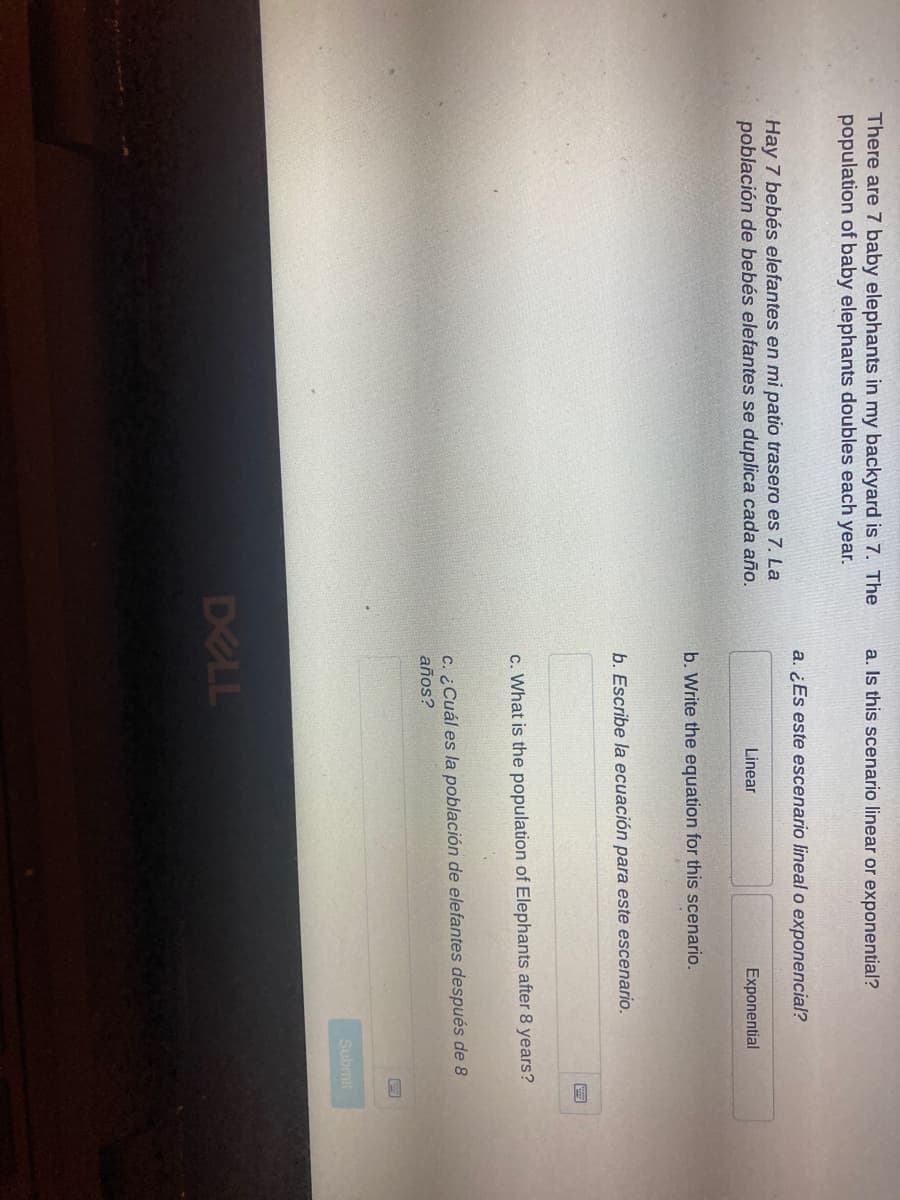 There are 7 baby elephants in my backyard is 7. The
population of baby elephants doubles each year.
a. Is this scenario linear or exponential?
a. ¿Es este escenario lineal o exponencial?
Hay 7 bebés elefantes en mi patio trasero es 7. La
población de bebés elefantes se duplica cada año.
Linear
Exponential
b. Write the equation for this scenario.
b. Escribe la ecuación para este escenario.
c. What is the population of Elephants after 8 years?
c. ¿Cuál es la población de elefantes después de 8
años?
Submit
DELL
