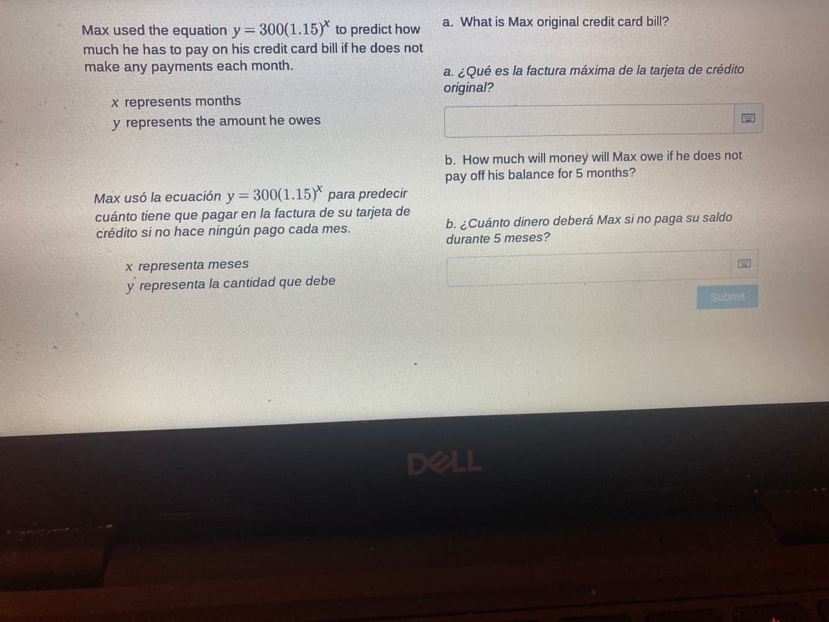 Max used the equation y= 300(1.15) to predict how
a. What is Max original credit card bill?
much he has to pay on his credit card bill if he does not
make any payments each month.
a. ¿Qué es la factura máxima de la tarjeta de crédito
original?
x represents months
y represents the amount he owes
b. How much will money will Max owe if he does not
pay off his balance for 5 months?
Max usó la ecuación y 300(1.15)* para predecir
cuánto tiene que pagar en la factura de su tarjeta de
crédito si no hace ningún pago cada mes.
!!
b. ¿Cuánto dinero deberá Max si no paga su saldo
durante 5 meses?
x representa meses
y representa la cantidad que debe
Submit
DELL
