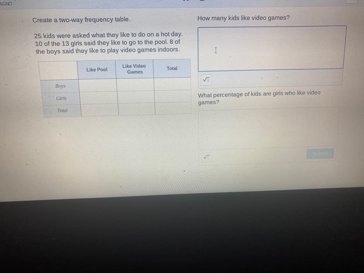 AGNO
Create a two-way frequency table.
How many kids like video games?
25 kids were asked what they like to do on a hot day.
10 of the 13 girls said they like to go
the boys said they like to play video games indoors.
the pool. 8 of
Like Video
Like Pool
Total
Games
Вoys
What percentage of kids are girls who like video
Girls
games?
Total
Submit
