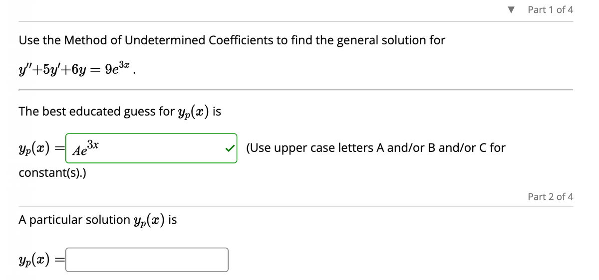 Use the Method of Undetermined Coefficients to find the general solution for
y"+5y+6y=9e³a
The best educated guess for y(x) is
Ae³x
3x
constant(s).)
A particular solution y(x) is
Yp(x)
=
(Use upper case letters A and/or B and/or C for
Part 1 of 4
Part 2 of 4