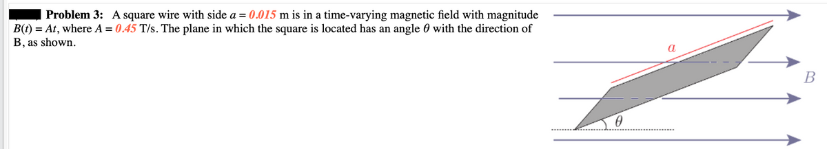 Problem 3: A square wire with side a = 0.015 m is in a time-varying magnetic field with magnitude
B(t) = At, where A = 0.45 T/s. The plane in which the square is located has an angle with the direction of
B, as shown.
0
a
B