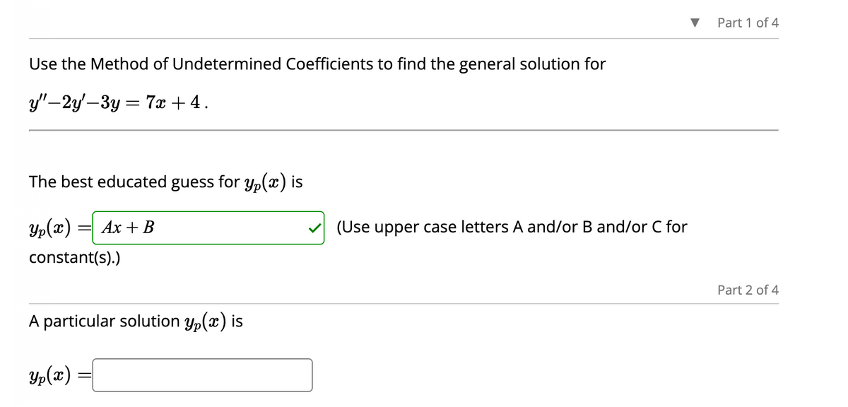 Use the Method of Undetermined Coefficients to find the general solution for
y"-2y'-3y = 7x + 4.
The best educated guess for yp(x) is
Yp(x)
constant(s).)
=
Ax + B
A particular solution y(x) is
Yp(x) =
(Use upper case letters A and/or B and/or C for
Part 1 of 4
Part 2 of 4