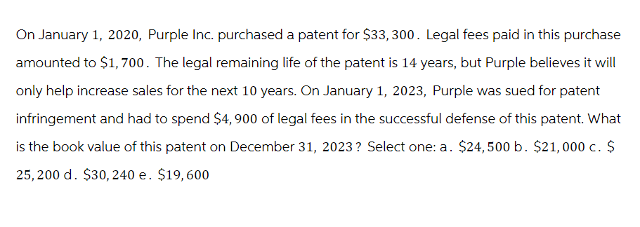 On January 1, 2020, Purple Inc. purchased a patent for $33, 300. Legal fees paid in this purchase
amounted to $1,700. The legal remaining life of the patent is 14 years, but Purple believes it will
only help increase sales for the next 10 years. On January 1, 2023, Purple was sued for patent
infringement and had to spend $4,900 of legal fees in the successful defense of this patent. What
is the book value of this patent on December 31, 2023? Select one: a. $24,500 b. $21,000 c. $
25,200 d. $30, 240 e. $19,600