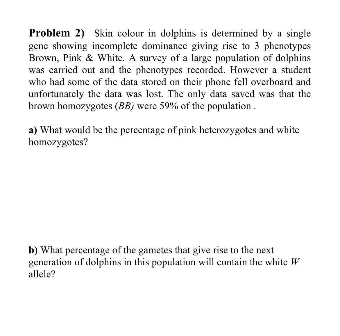 Problem 2) Skin colour in dolphins is determined by a single
gene showing incomplete dominance giving rise to 3 phenotypes
Brown, Pink & White. A survey of a large population of dolphins
was carried out and the phenotypes recorded. However a student
who had some of the data stored on their phone fell overboard and
unfortunately the data was lost. The only data saved was that the
brown homozygotes (BB) were 59% of the population .
a) What would be the percentage of pink heterozygotes and white
homozygotes?
b) What percentage of the gametes that give rise to the next
generation of dolphins in this population will contain the white W
allele?
