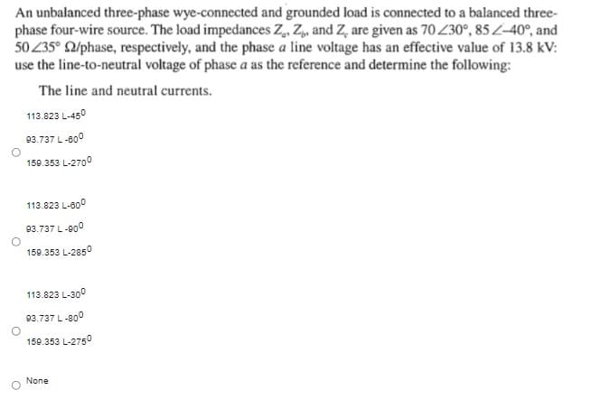 An unbalanced three-phase wye-connected and grounded load is connected to a balanced three-
phase four-wire source. The load impedances Z, Z, and Z, are given as 70 230°, 85 L-40°, and
50 235° 2/phase, respectively, and the phase a line voltage has an effective value of 13.8 kV:
use the line-to-neutral voltage of phase a as the reference and determine the following:
The line and neutral currents.
113.823 L-450
93.737 L-000
150.353 L-2700
113.823 L-60°
93.737 L-000
159.353 L-2850
113.823 L-300
93.737 L-800
150.353 L-275o
None
