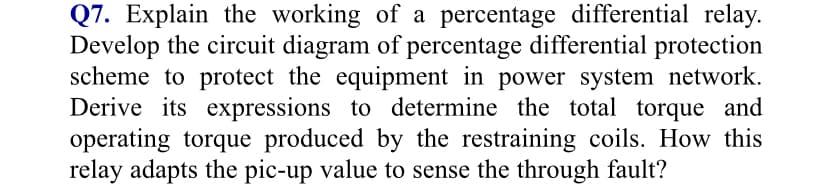 Q7. Explain the working of a percentage differential relay.
Develop the circuit diagram of percentage differential protection
scheme to protect the equipment in power system network.
Derive its expressions to determine the total torque and
operating torque produced by the restraining coils. How this
relay adapts the pic-up value to sense the through fault?
