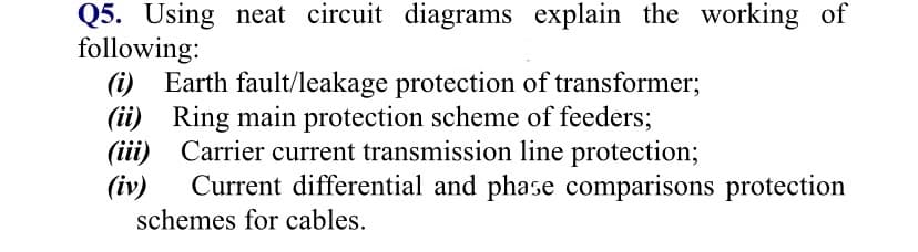 Q5. Using neat circuit diagrams explain the working of
following:
(i) Earth fault/leakage protection of transformer;
(ii) Ring main protection scheme of feeders;
(iii) Carrier current transmission line protection;
(iv)
Current differential and phase comparisons protection
schemes for cables.
